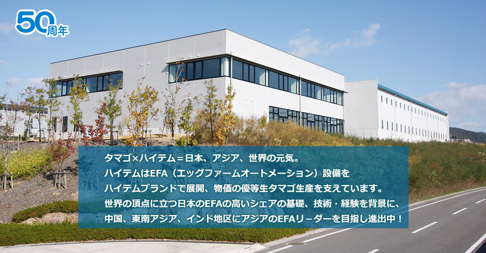 タマゴ×ハイテム＝日本、アジア、世界の元気。ハイテムはEFA（エッグファームオートメーション）設備をハイテムブランドで展開、物価の優等生タマゴ生産を支えています。世界の頂点に立つ日本のEFAの高いシェアの基礎、技術・経験を背景に、中国、東南アジア、インド地区にアジアのEFAリ－ダーを目指し進出中！
